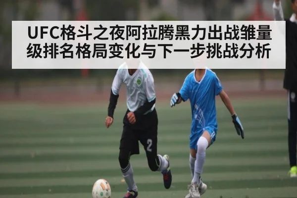 UFC格斗之夜阿拉腾黑力出战雏量级排名格局变化与下一步挑战分析