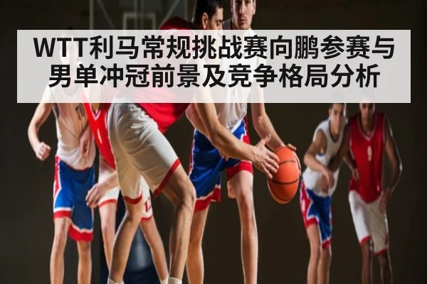 WTT利马常规挑战赛向鹏参赛与男单冲冠前景及竞争格局分析