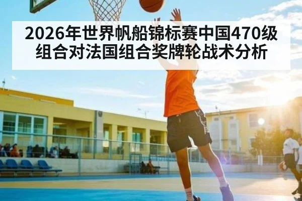2026年世界帆船锦标赛中国470级组合对法国组合奖牌轮战术分析