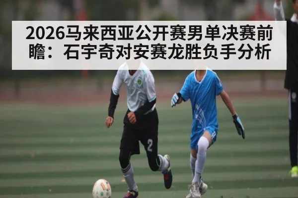 2026马来西亚公开赛男单决赛前瞻:石宇奇对安赛龙胜负手分析