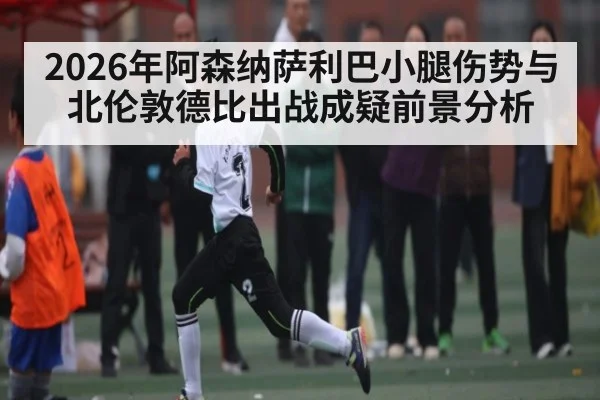 2026年阿森纳萨利巴小腿伤势与北伦敦德比出战成疑前景分析